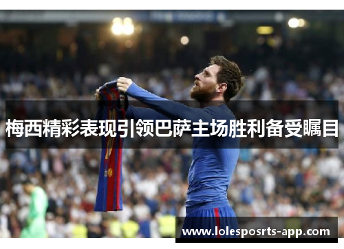 梅西精彩表现引领巴萨主场胜利备受瞩目