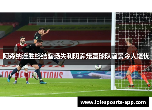 阿森纳连胜终结客场失利阴霾笼罩球队前景令人堪忧